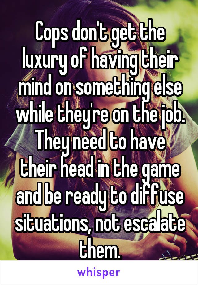 Cops don't get the luxury of having their mind on something else while they're on the job.
They need to have their head in the game and be ready to diffuse situations, not escalate them.