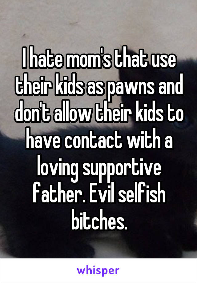 I hate mom's that use their kids as pawns and don't allow their kids to have contact with a loving supportive father. Evil selfish bitches.