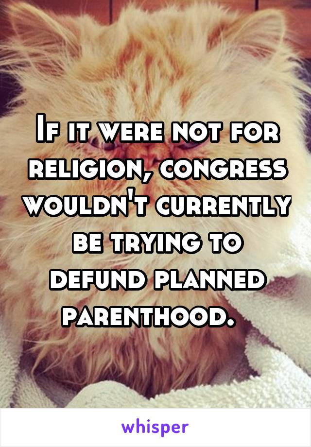 If it were not for religion, congress wouldn't currently be trying to defund planned parenthood.  