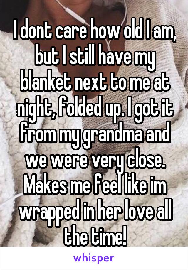 I dont care how old I am, but I still have my blanket next to me at night, folded up. I got it from my grandma and we were very close. Makes me feel like im wrapped in her love all the time!