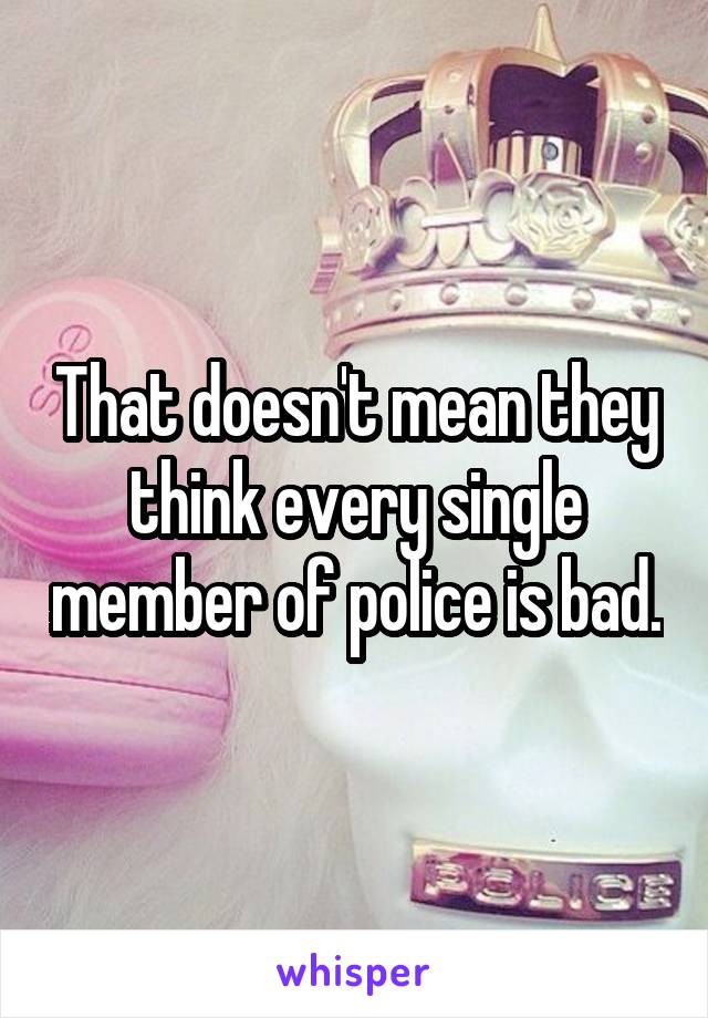 That doesn't mean they think every single member of police is bad.