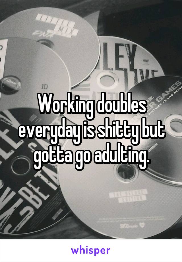 Working doubles everyday is shitty but gotta go adulting.