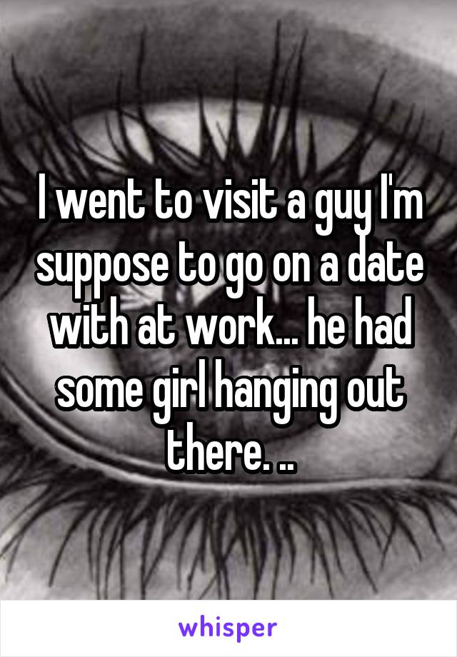 I went to visit a guy I'm suppose to go on a date with at work... he had some girl hanging out there. ..