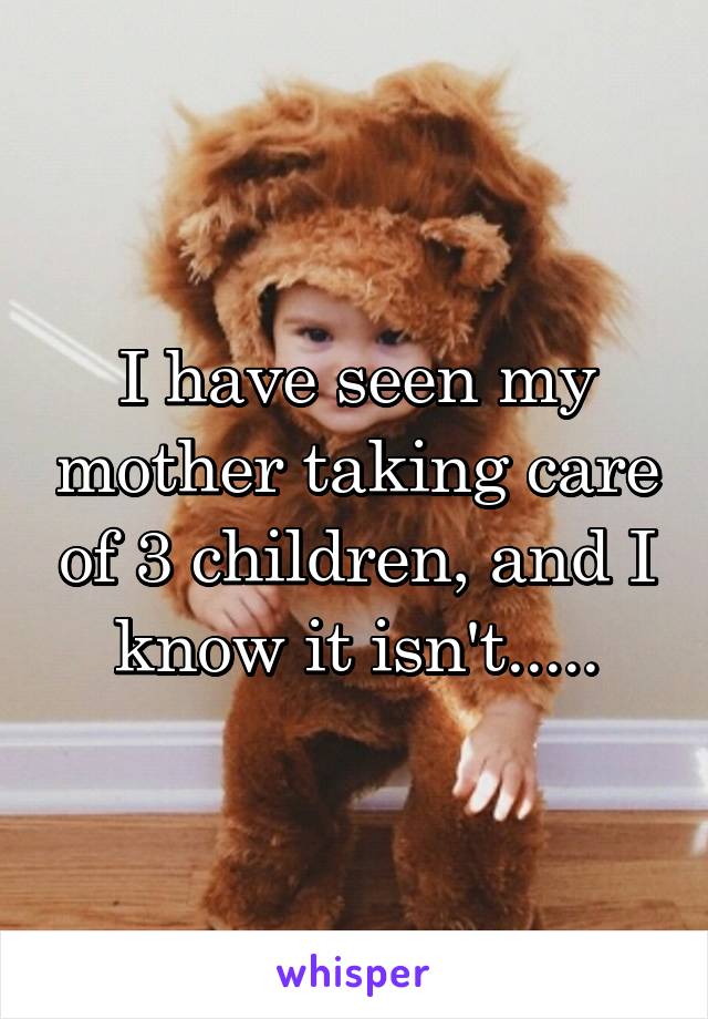 I have seen my mother taking care of 3 children, and I know it isn't.....