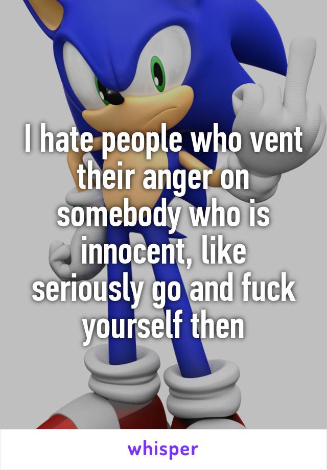 I hate people who vent their anger on somebody who is innocent, like seriously go and fuck yourself then