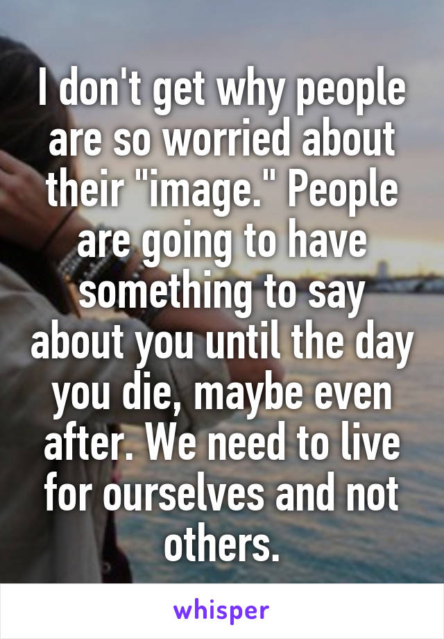 I don't get why people are so worried about their "image." People are going to have something to say about you until the day you die, maybe even after. We need to live for ourselves and not others.