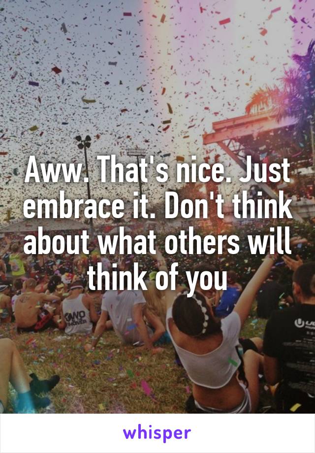 Aww. That's nice. Just embrace it. Don't think about what others will think of you