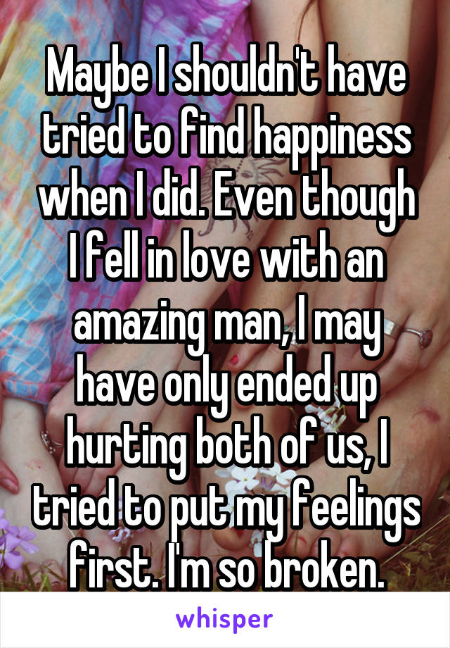 Maybe I shouldn't have tried to find happiness when I did. Even though I fell in love with an amazing man, I may have only ended up hurting both of us, I tried to put my feelings first. I'm so broken.