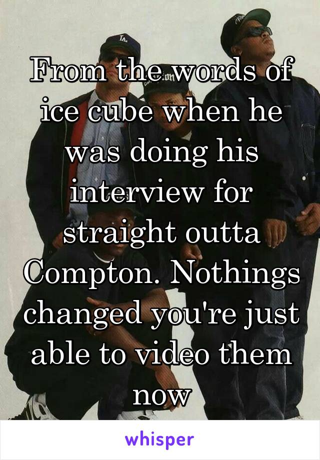 From the words of ice cube when he was doing his interview for straight outta Compton. Nothings changed you're just able to video them now