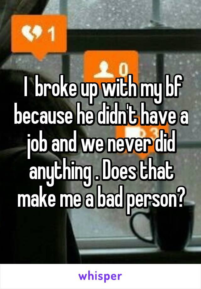  I  broke up with my bf because he didn't have a job and we never did anything . Does that make me a bad person?