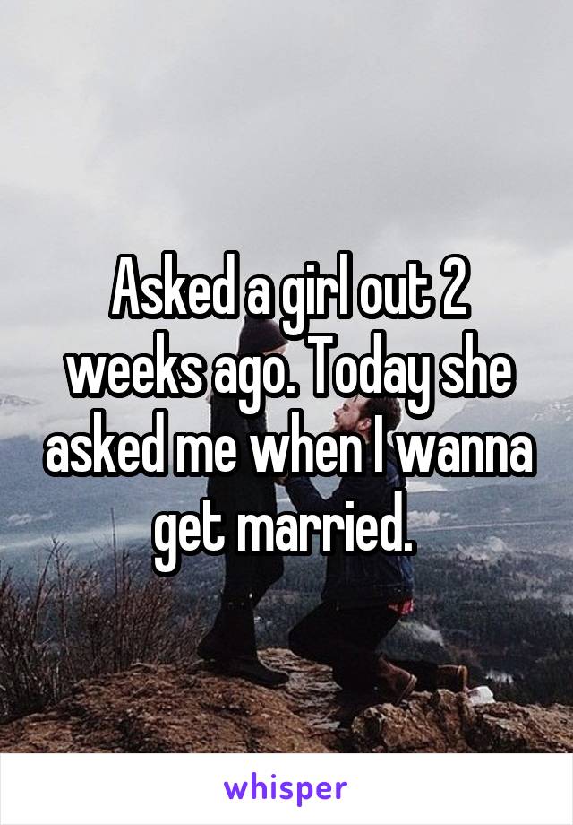 Asked a girl out 2 weeks ago. Today she asked me when I wanna get married. 