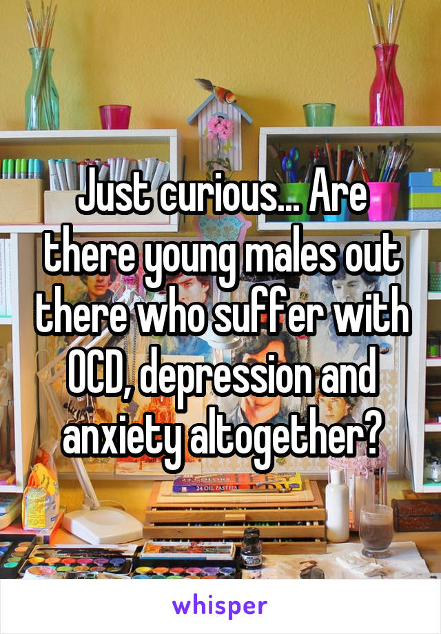 Just curious... Are there young males out there who suffer with OCD, depression and anxiety altogether?