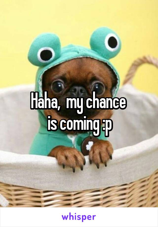 Haha,  my chance 
is coming :p