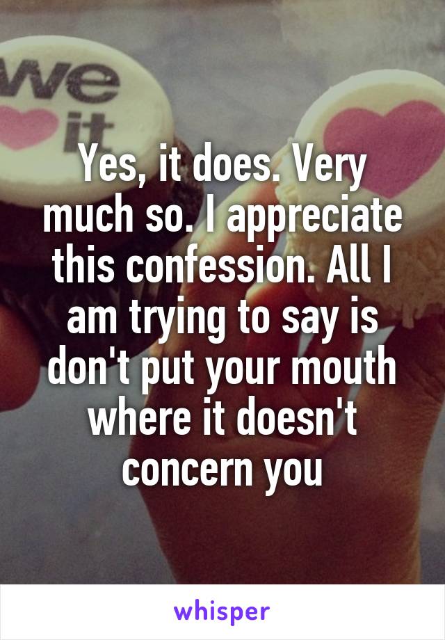 Yes, it does. Very much so. I appreciate this confession. All I am trying to say is don't put your mouth where it doesn't concern you