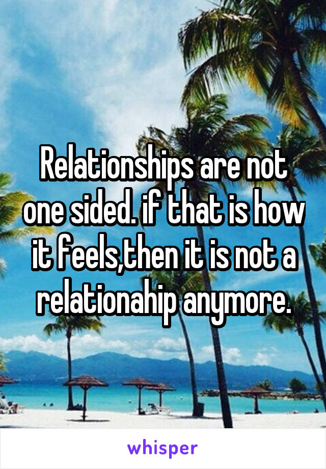 Relationships are not one sided. if that is how it feels,then it is not a relationahip anymore.