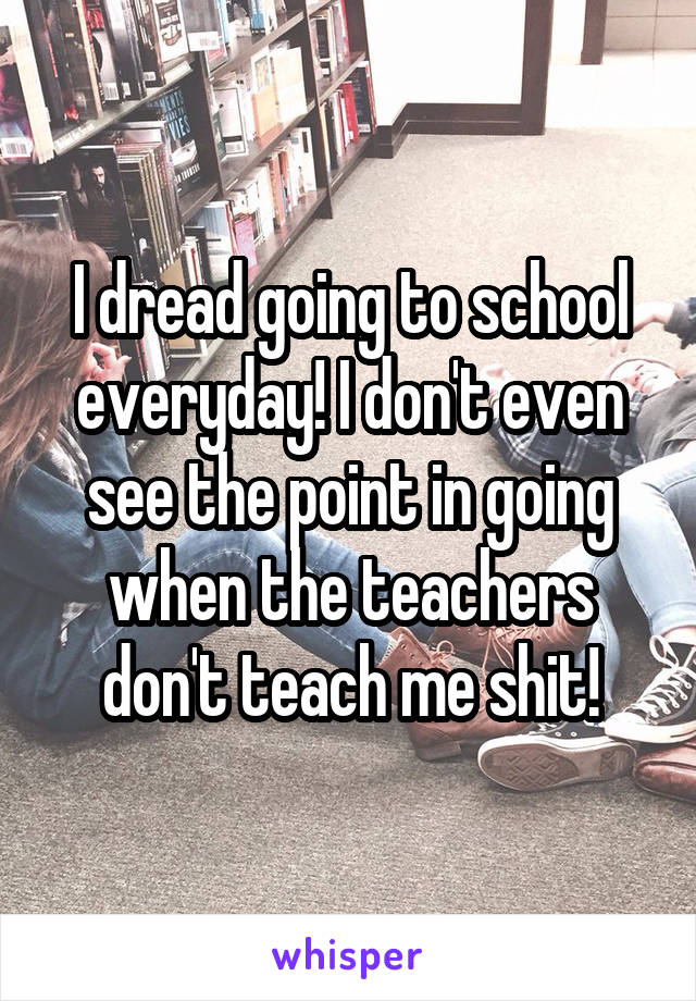 I dread going to school everyday! I don't even see the point in going when the teachers don't teach me shit!