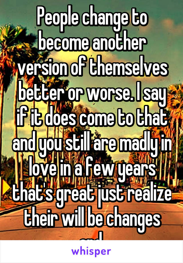 People change to become another version of themselves better or worse. I say if it does come to that and you still are madly in love in a few years that's great just realize their will be changes and 