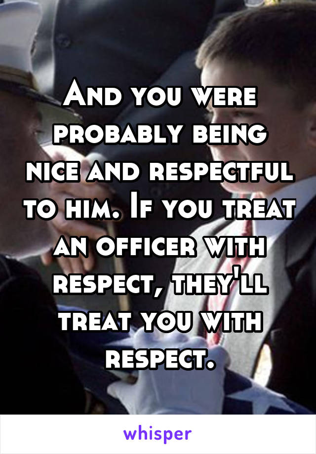 And you were probably being nice and respectful to him. If you treat an officer with respect, they'll treat you with respect.