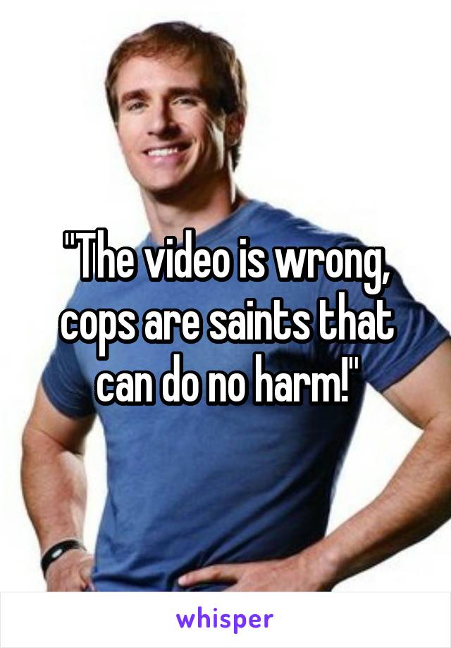 "The video is wrong, cops are saints that can do no harm!"