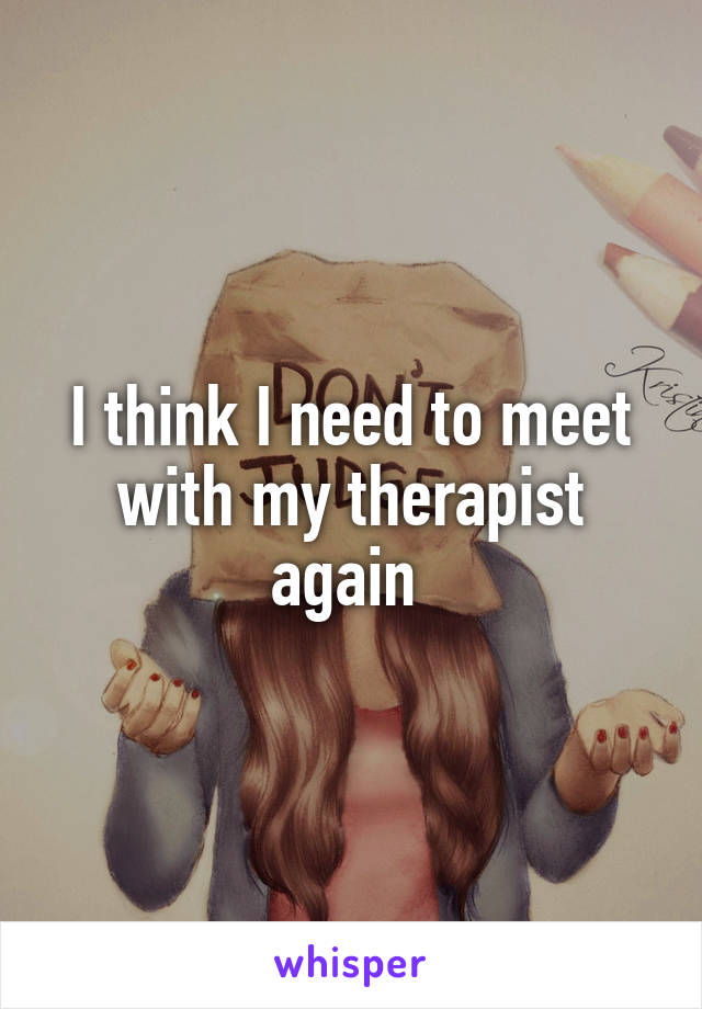 I think I need to meet with my therapist again 