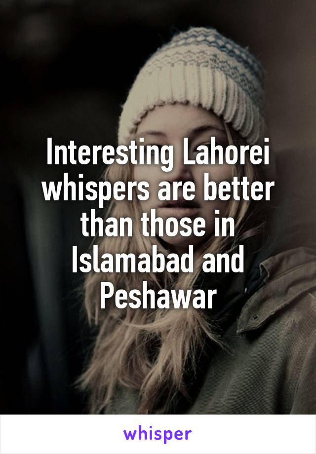 Interesting Lahorei whispers are better than those in Islamabad and Peshawar