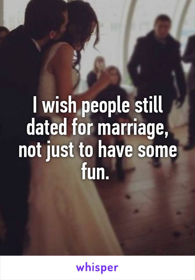 I wish people still dated for marriage, not just to have some fun. 