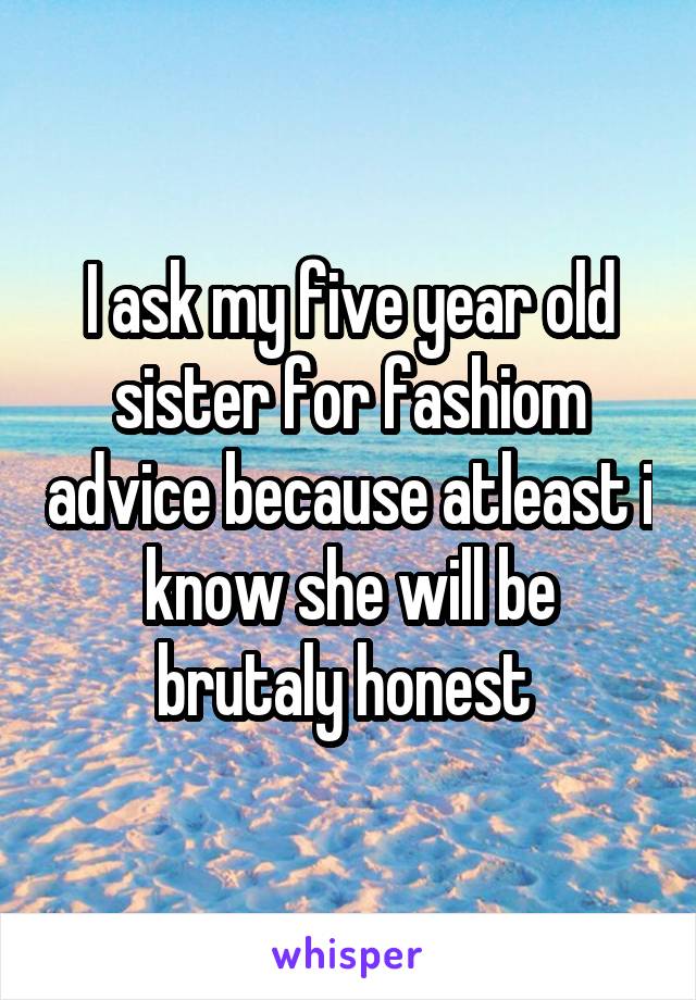 I ask my five year old sister for fashiom advice because atleast i know she will be brutaly honest 