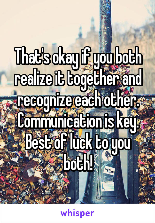 That's okay if you both realize it together and recognize each other. Communication is key. Best of luck to you both!