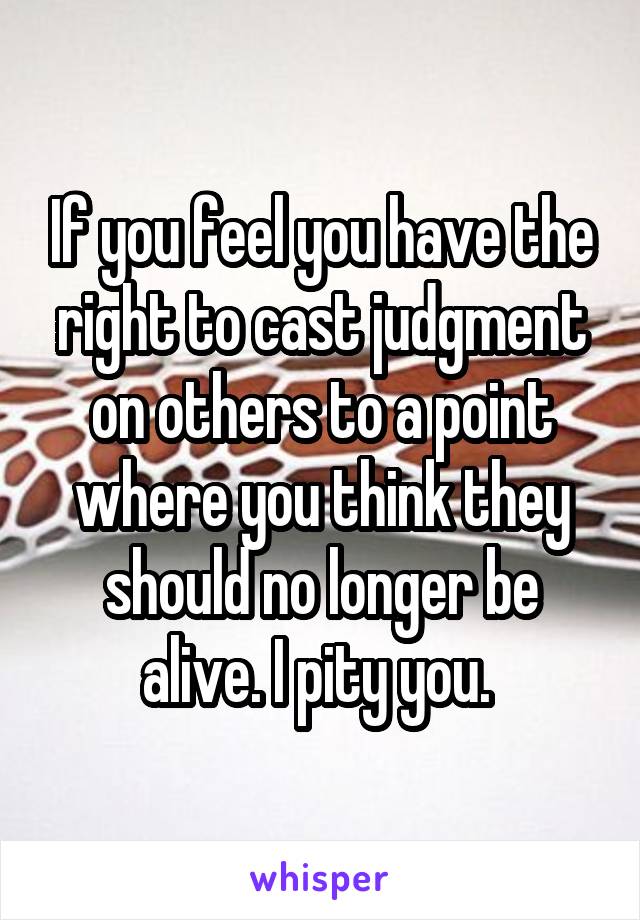 If you feel you have the right to cast judgment on others to a point where you think they should no longer be alive. I pity you. 