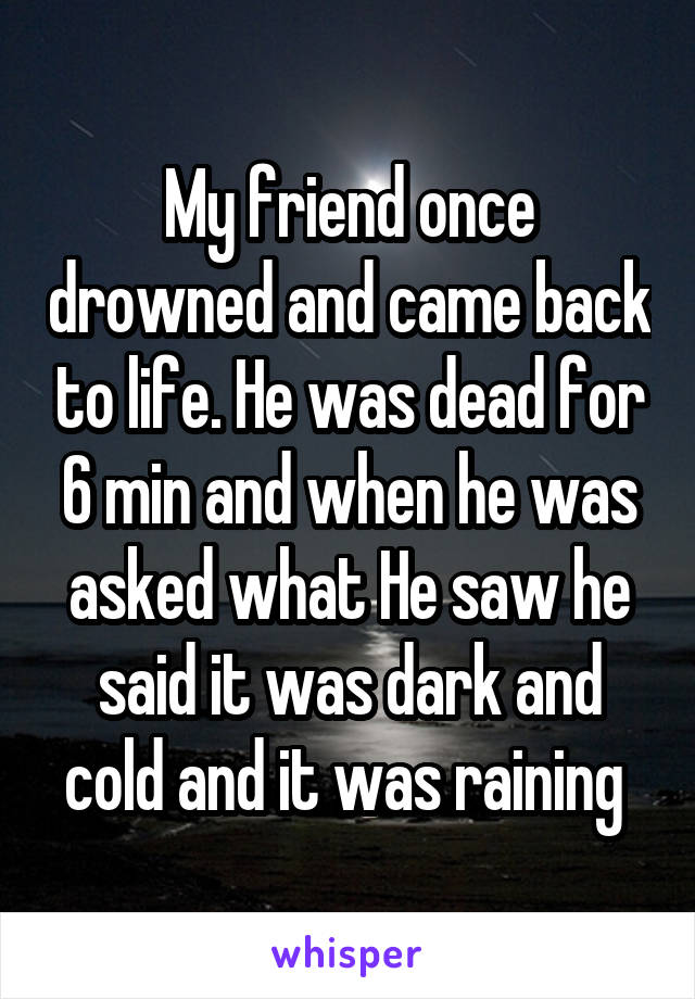 My friend once drowned and came back to life. He was dead for 6 min and when he was asked what He saw he said it was dark and cold and it was raining 