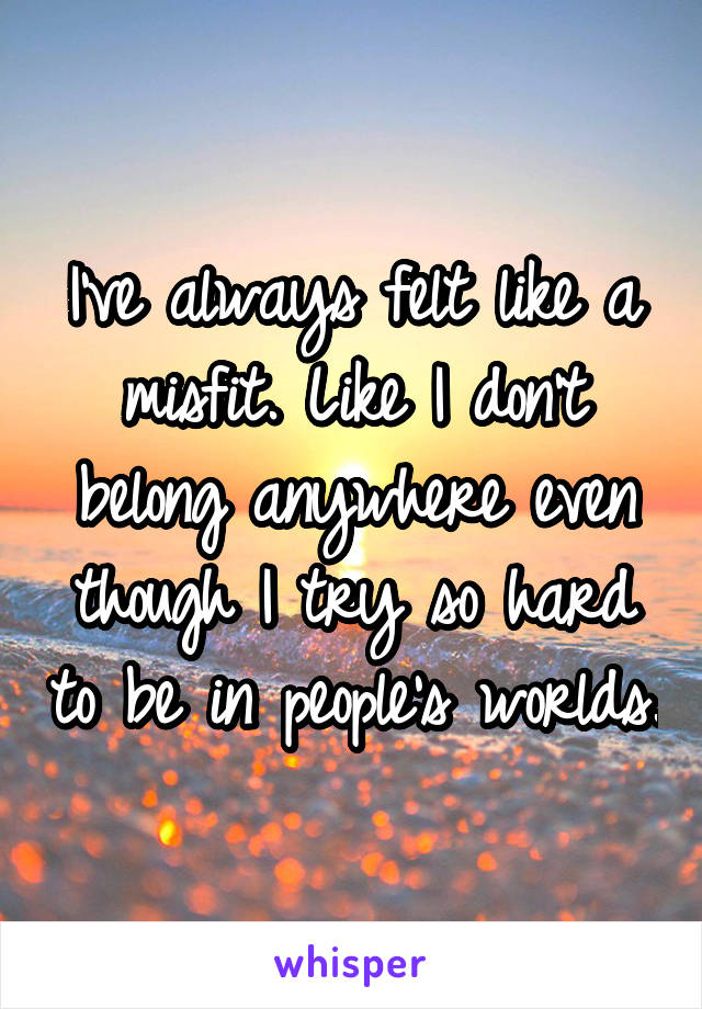 I've always felt like a misfit. Like I don't belong anywhere even though I try so hard to be in people's worlds.