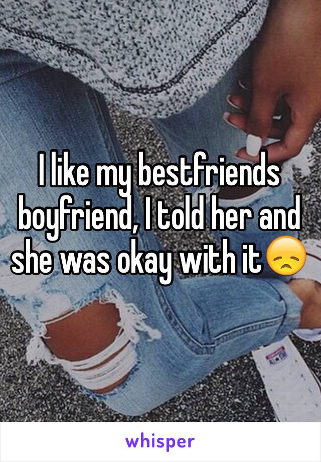 I like my bestfriends boyfriend, I told her and she was okay with it😞