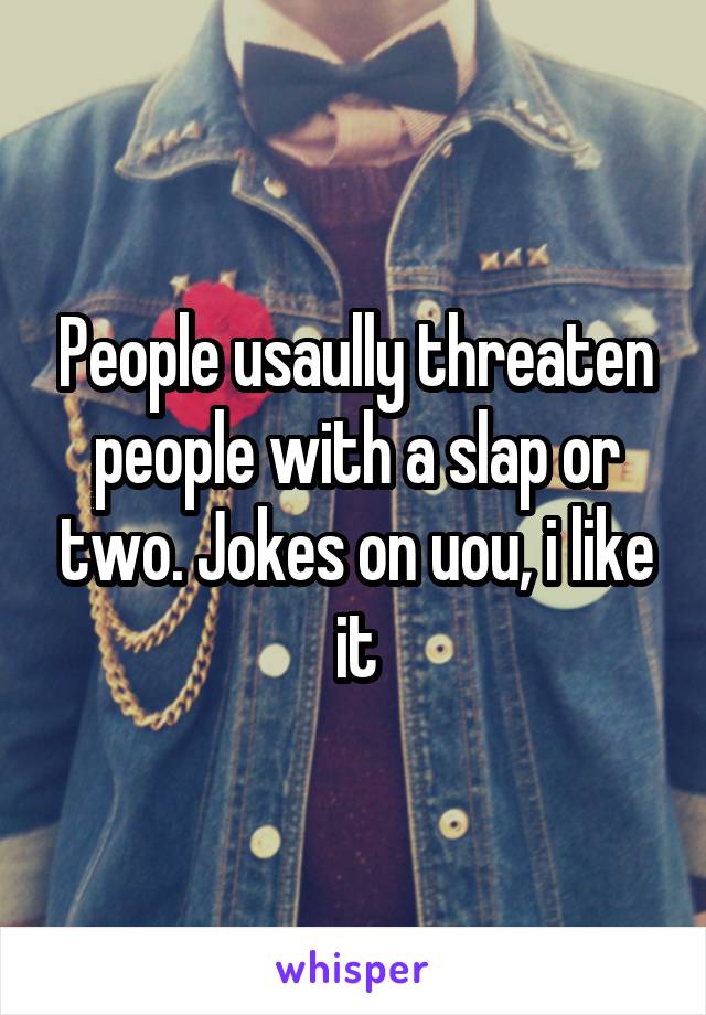 People usaully threaten people with a slap or two. Jokes on uou, i like it