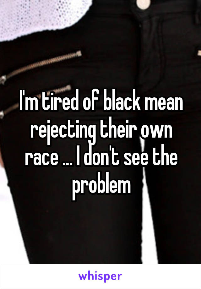 I'm tired of black mean rejecting their own race ... I don't see the problem