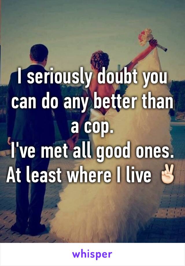 I seriously doubt you can do any better than a cop.
I've met all good ones. At least where I live ✌🏻️