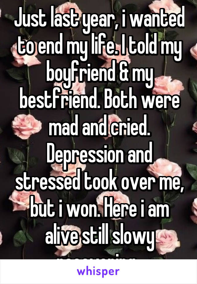 Just last year, i wanted to end my life. I told my boyfriend & my bestfriend. Both were mad and cried. Depression and stressed took over me, but i won. Here i am alive still slowy recovering. 