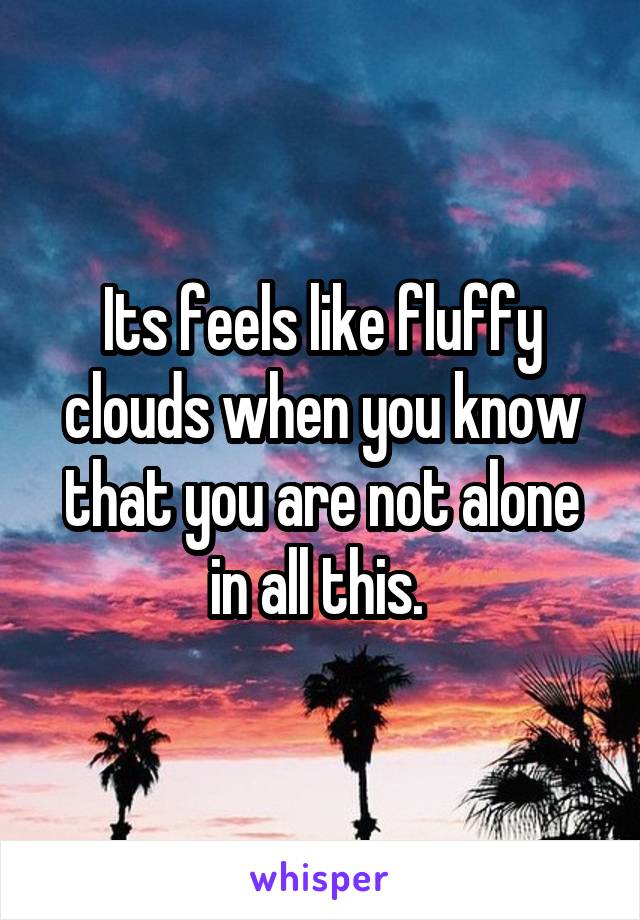 Its feels like fluffy clouds when you know that you are not alone in all this. 