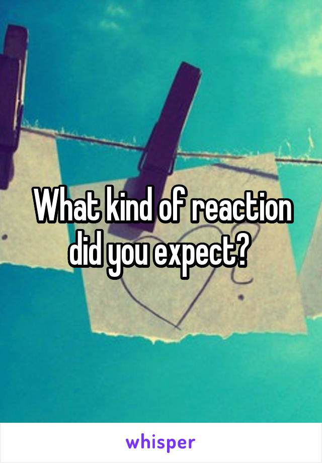 What kind of reaction did you expect? 