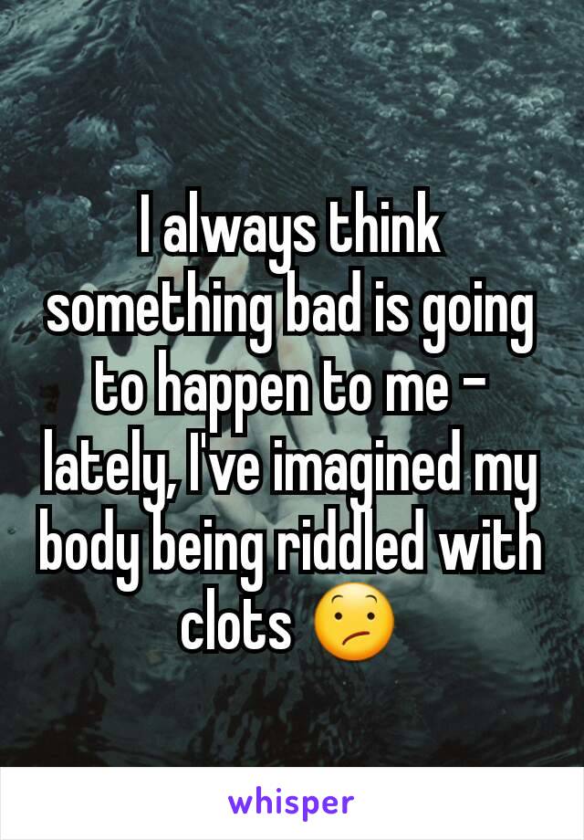 I always think something bad is going to happen to me - lately, I've imagined my body being riddled with clots 😕