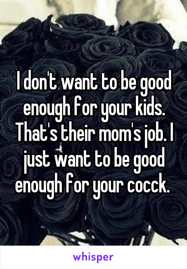 I don't want to be good enough for your kids. That's their mom's job. I just want to be good enough for your cocck. 