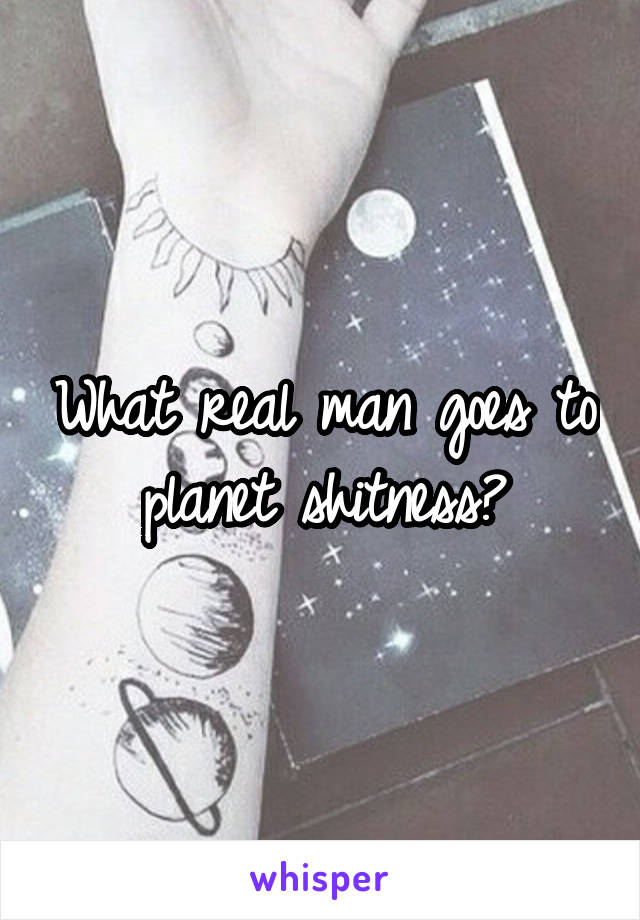 What real man goes to planet shitness?