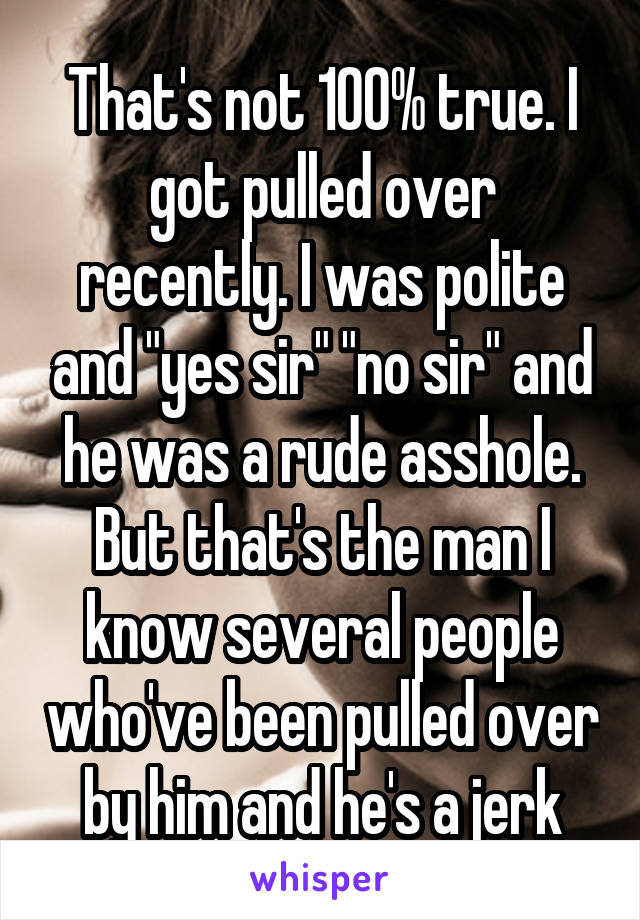 That's not 100% true. I got pulled over recently. I was polite and "yes sir" "no sir" and he was a rude asshole. But that's the man I know several people who've been pulled over by him and he's a jerk