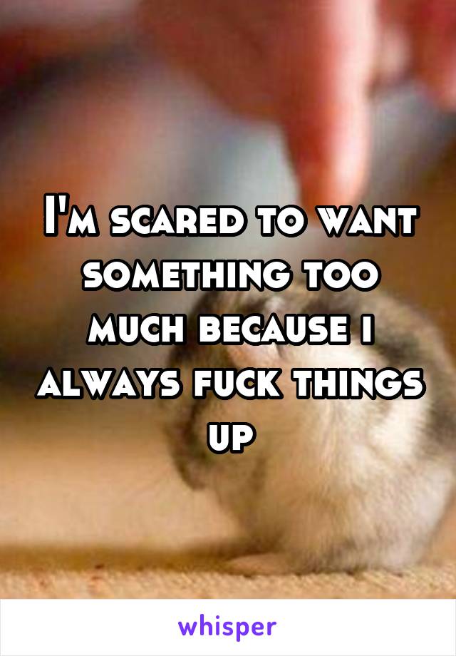 I'm scared to want something too much because i always fuck things up