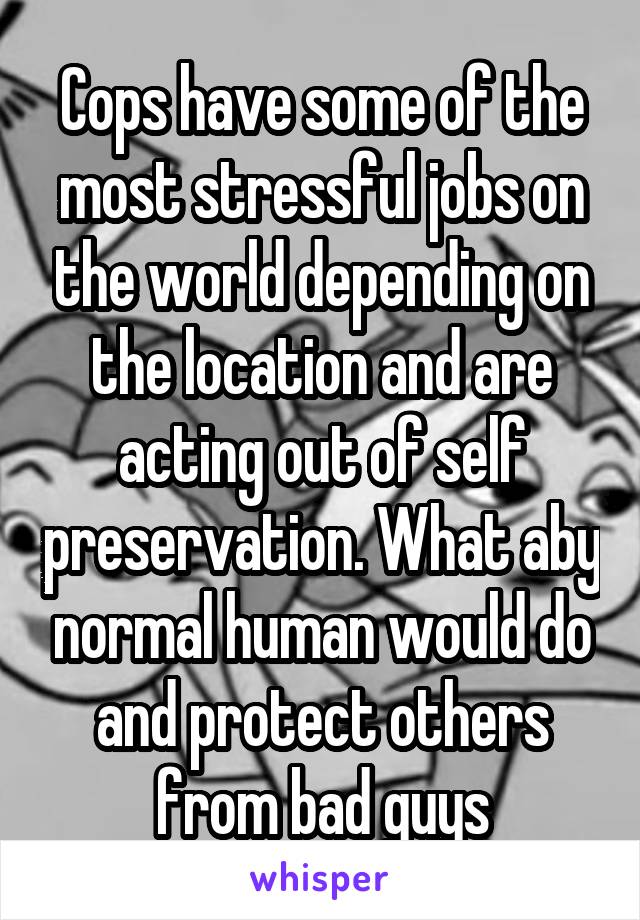 Cops have some of the most stressful jobs on the world depending on the location and are acting out of self preservation. What aby normal human would do and protect others from bad guys