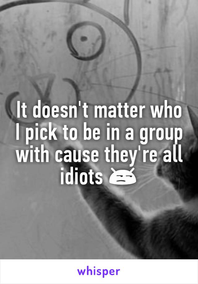 It doesn't matter who I pick to be in a group with cause they're all idiots 😒