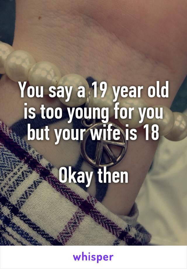 You say a 19 year old is too young for you but your wife is 18

Okay then