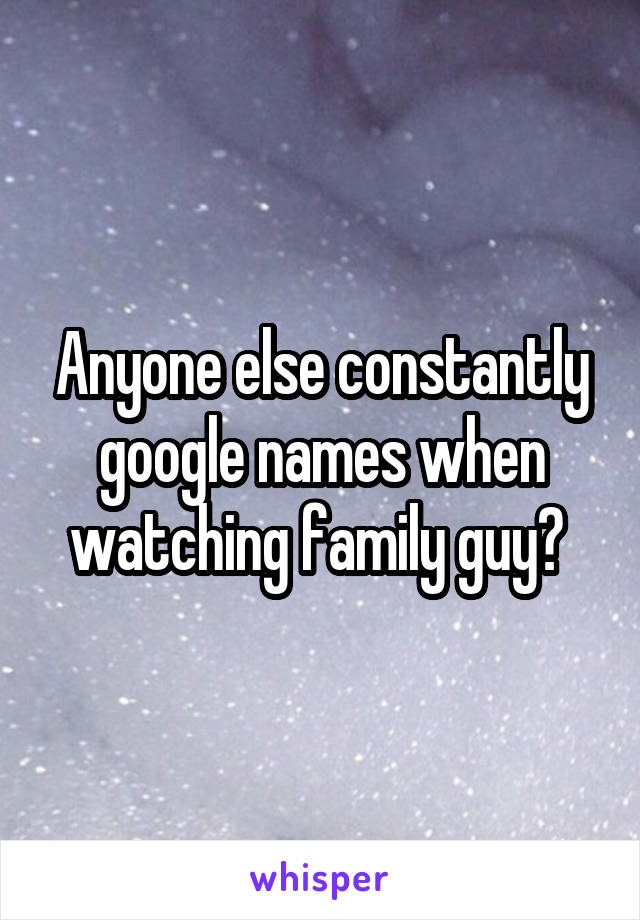 Anyone else constantly google names when watching family guy? 