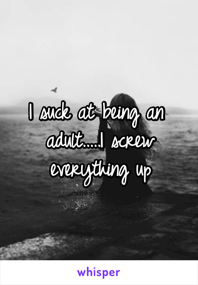 I suck at being an 
adult.....I screw everything up