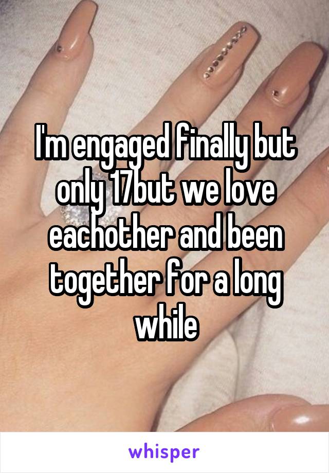 I'm engaged finally but only 17but we love eachother and been together for a long while