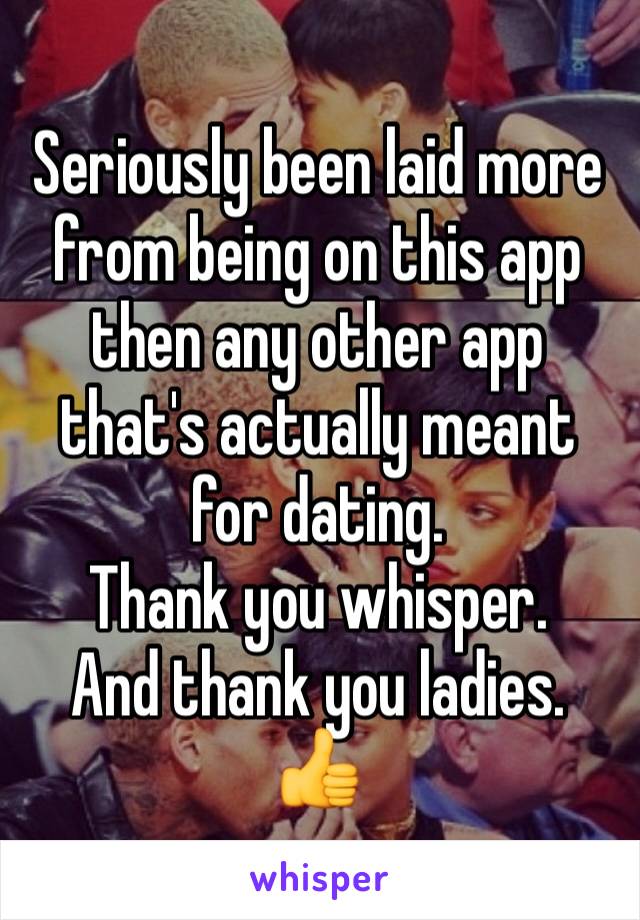 Seriously been laid more from being on this app then any other app that's actually meant for dating. 
Thank you whisper. 
And thank you ladies. 
👍